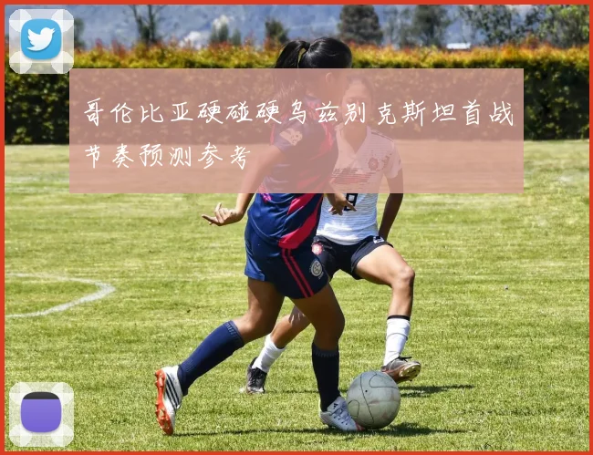 哥伦比亚硬碰硬乌兹别克斯坦首战节奏预测参考